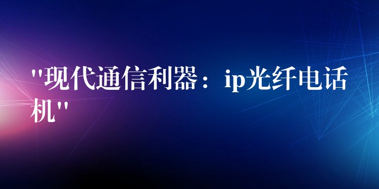  “現(xiàn)代通信利器：ip光纖電話機(jī)”