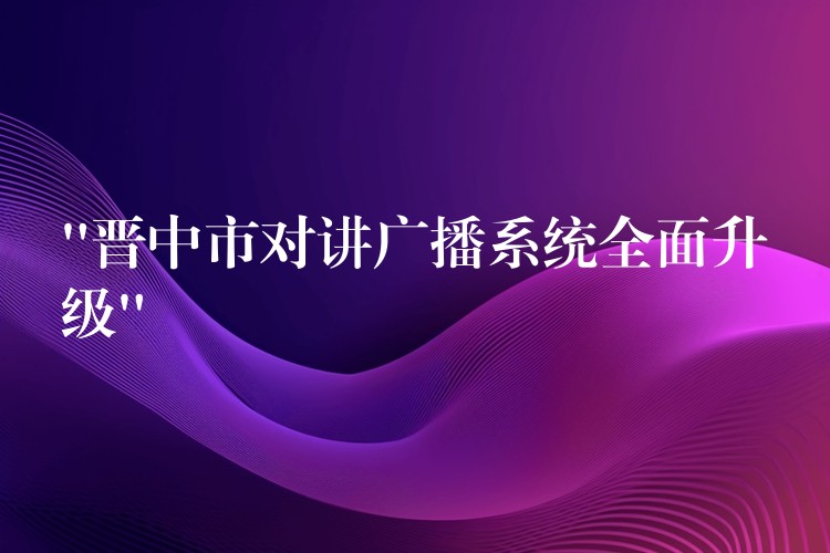  “晉中市對(duì)講廣播系統(tǒng)全面升級(jí)”