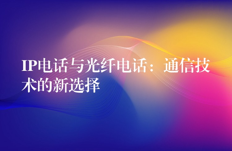  IP電話與光纖電話：通信技術(shù)的新選擇