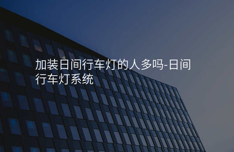  加裝日間行車(chē)燈的人多嗎-日間行車(chē)燈系統(tǒng)