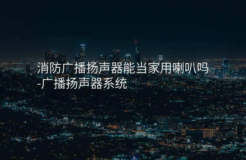  消防廣播揚(yáng)聲器能當(dāng)家用喇叭嗎-廣播揚(yáng)聲器系統(tǒng)